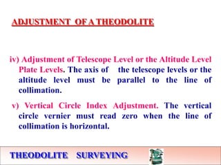 THEODOLITE SURVEYING
ADJUSTMENT OF A THEODOLITE
iv) Adjustment of Telescope Level or the Altitude Level
Plate Levels. The axis of the telescope levels or the
altitude level must be parallel to the line of
collimation.
v) Vertical Circle Index Adjustment. The vertical
circle vernier must read zero when the line of
collimation is horizontal.
 