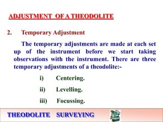 THEODOLITE SURVEYING
ADJUSTMENT OF A THEODOLITE
2. Temporary Adjustment
The temporary adjustments are made at each set
up of the instrument before we start taking
observations with the instrument. There are three
temporary adjustments of a theodolite:-
i) Centering.
ii) Levelling.
iii) Focussing.
 