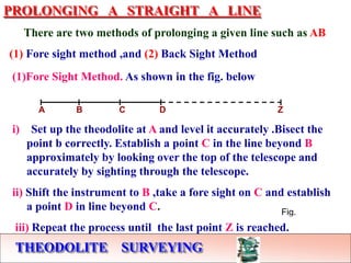 THEODOLITE SURVEYING
PROLONGING A STRAIGHT A LINE
There are two methods of prolonging a given line such as AB
(1) Fore sight method ,and (2) Back Sight Method
Fig.
(1)Fore Sight Method. As shown in the fig. below
A B C D Z
i) Set up the theodolite at A and level it accurately .Bisect the
point b correctly. Establish a point C in the line beyond B
approximately by looking over the top of the telescope and
accurately by sighting through the telescope.
ii) Shift the instrument to B ,take a fore sight on C and establish
a point D in line beyond C.
iii) Repeat the process until the last point Z is reached.
 