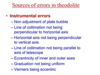 Sources of errors in theodolite
• Instrumental errors
– Non adjustment of plate bubble
– Line of collimation not being
perpendicular to horizontal axis
– Horizontal axis not being perpendicular
to vertical axis
– Line of collimation not being parallel to
axis of telescope
– Eccentricity of inner and outer axes
– Graduation not being uniform
– Verniers being eccentric
 