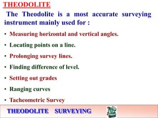 THEODOLITE SURVEYING
THEODOLITE
The Theodolite is a most accurate surveying
instrument mainly used for :
• Measuring horizontal and vertical angles.
• Locating points on a line.
• Prolonging survey lines.
• Finding difference of level.
• Setting out grades
• Ranging curves
• Tacheometric Survey
 