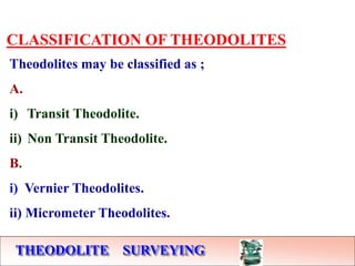 THEODOLITE SURVEYING
CLASSIFICATION OF THEODOLITES
Theodolites may be classified as ;
A.
i) Transit Theodolite.
ii) Non Transit Theodolite.
B.
i) Vernier Theodolites.
ii) Micrometer Theodolites.
 