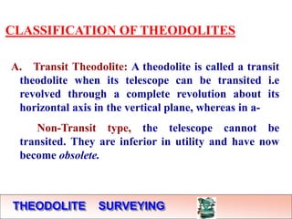 THEODOLITE SURVEYING
CLASSIFICATION OF THEODOLITES
A. Transit Theodolite: A theodolite is called a transit
theodolite when its telescope can be transited i.e
revolved through a complete revolution about its
horizontal axis in the vertical plane, whereas in a-
Non-Transit type, the telescope cannot be
transited. They are inferior in utility and have now
become obsolete.
 