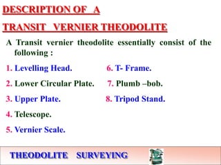 THEODOLITE SURVEYING
DESCRIPTION OF A
TRANSIT VERNIER THEODOLITE
A Transit vernier theodolite essentially consist of the
following :
1. Levelling Head. 6. T- Frame.
2. Lower Circular Plate. 7. Plumb –bob.
3. Upper Plate. 8. Tripod Stand.
4. Telescope.
5. Vernier Scale.
 