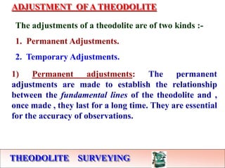 THEODOLITE SURVEYING
ADJUSTMENT OF A THEODOLITE
The adjustments of a theodolite are of two kinds :-
1. Permanent Adjustments.
2. Temporary Adjustments.
1) Permanent adjustments: The permanent
adjustments are made to establish the relationship
between the fundamental lines of the theodolite and ,
once made , they last for a long time. They are essential
for the accuracy of observations.
 