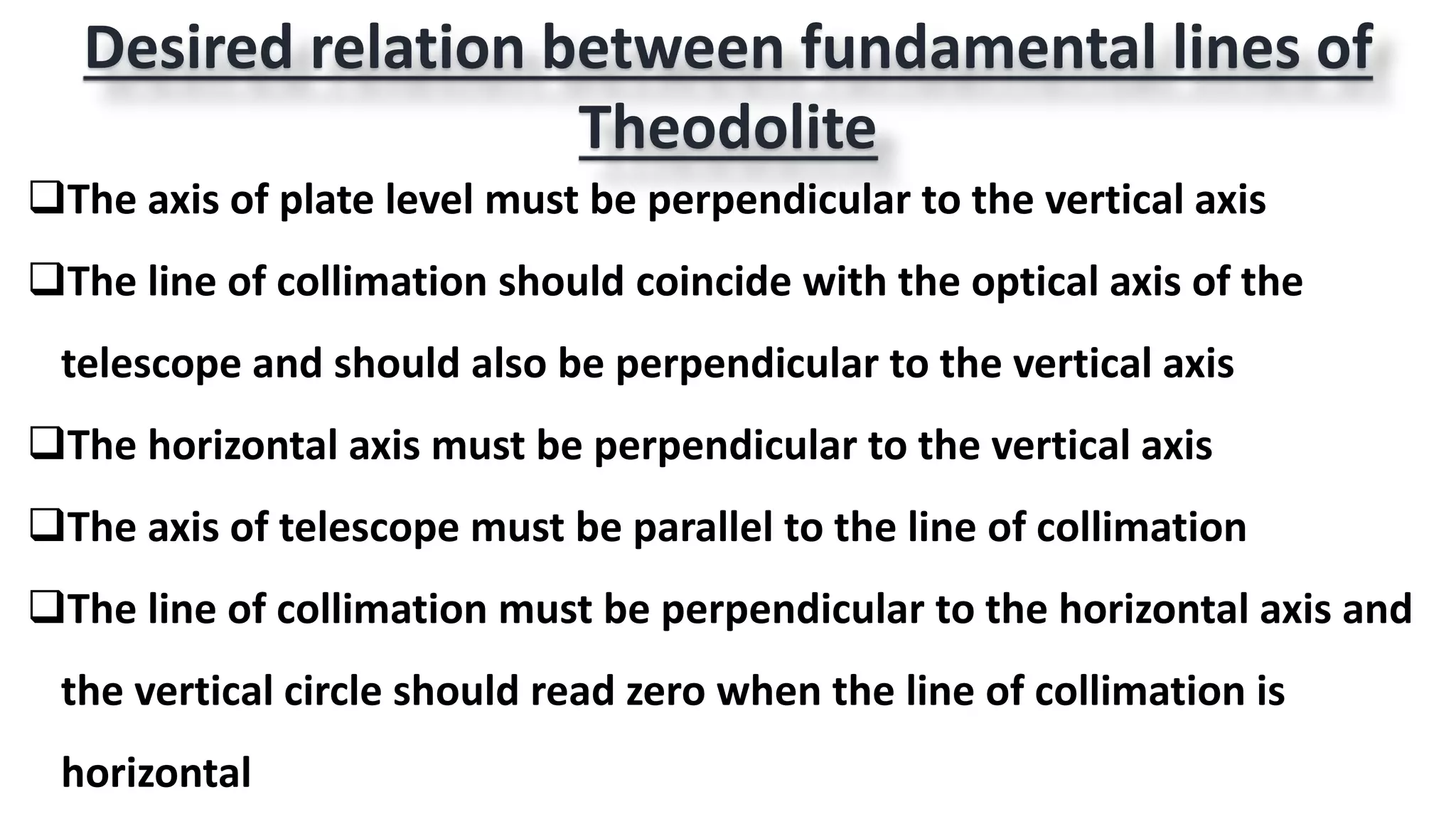 Desired relation between fundamental lines of
Theodolite
The axis of plate level must be perpendicular to the vertical axis
The line of collimation should coincide with the optical axis of the
telescope and should also be perpendicular to the vertical axis
The horizontal axis must be perpendicular to the vertical axis
The axis of telescope must be parallel to the line of collimation
The line of collimation must be perpendicular to the horizontal axis and
the vertical circle should read zero when the line of collimation is
horizontal
 