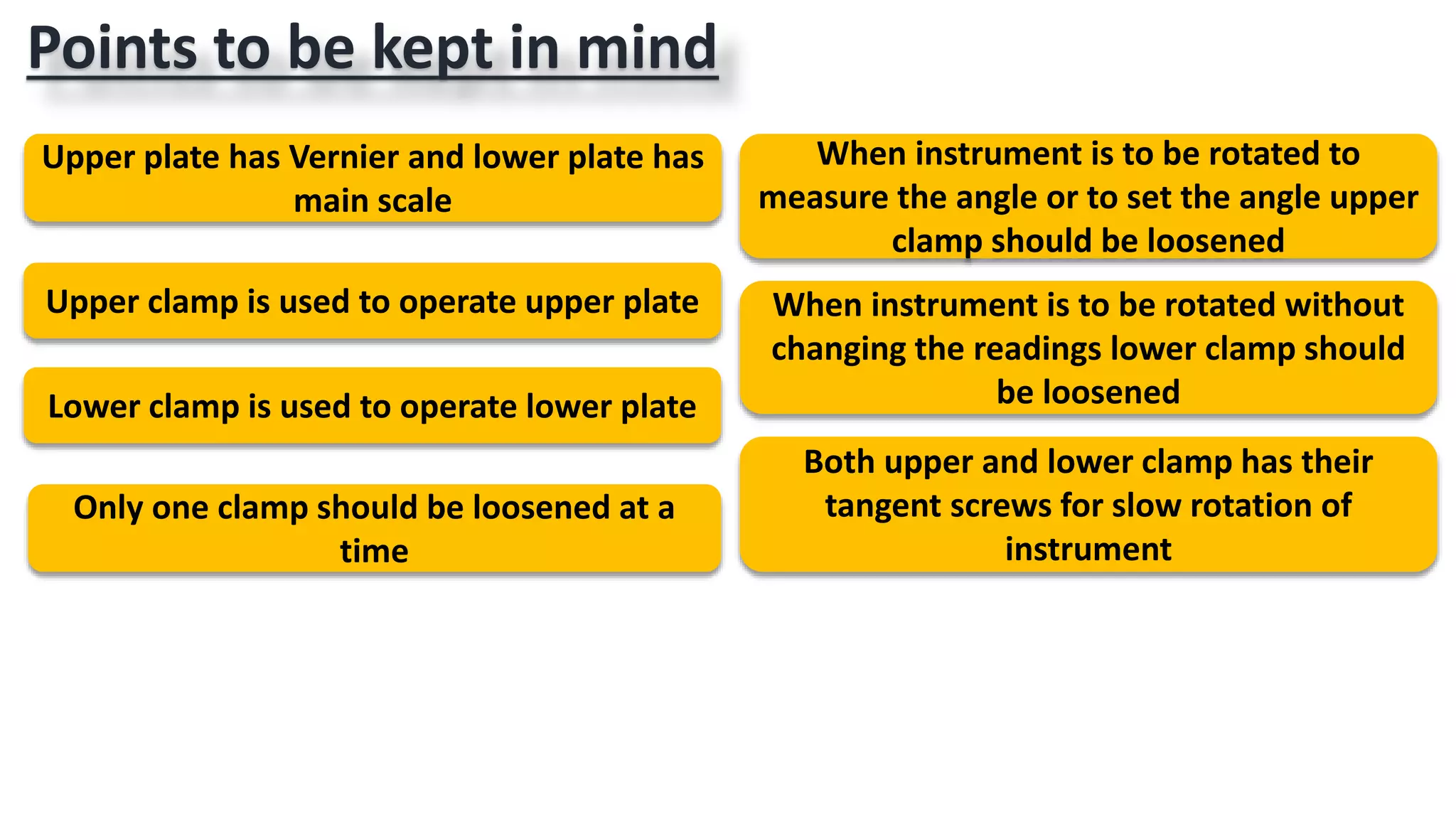 Points to be kept in mind
Upper plate has Vernier and lower plate has
main scale
Upper clamp is used to operate upper plate
Lower clamp is used to operate lower plate
Both upper and lower clamp has their
tangent screws for slow rotation of
instrument
When instrument is to be rotated to
measure the angle or to set the angle upper
clamp should be loosened
When instrument is to be rotated without
changing the readings lower clamp should
be loosened
Only one clamp should be loosened at a
time
 