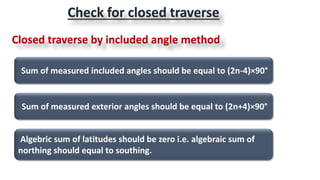 Sum of measured included angles should be equal to (2n-4)×90°
Sum of measured exterior angles should be equal to (2n+4)×90°
Algebric sum of latitudes should be zero i.e. algebraic sum of
northing should equal to southing.
Check for closed traverse
Closed traverse by included angle method
 