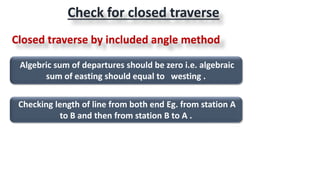 Algebric sum of departures should be zero i.e. algebraic
sum of easting should equal to westing .
Checking length of line from both end Eg. from station A
to B and then from station B to A .
Check for closed traverse
Closed traverse by included angle method
 