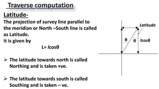 Traverse computation
Latitude-
The projection of survey line parallel to
the meridian or North –South line is called
as Latitude.
It is given by
L= lcosθ
 The latitude towards north is called
Northing and is taken +ve.
 The latitude towards south is called
Southing and is taken – ve.
lcosθθ θ
Latitude
 