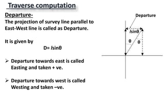 Traverse computation
θ θ
Departure-
The projection of survey line parallel to
East-West line is called as Departure.
It is given by
D= lsinθ
 Departure towards east is called
Easting and taken + ve.
 Departure towards west is called
Westing and taken –ve.
lsinθ
Departure
 