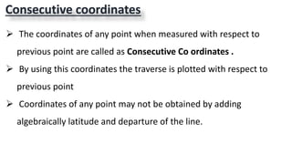 Consecutive coordinates
 The coordinates of any point when measured with respect to
previous point are called as Consecutive Co ordinates .
 By using this coordinates the traverse is plotted with respect to
previous point
 Coordinates of any point may not be obtained by adding
algebraically latitude and departure of the line.
 