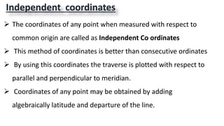Independent coordinates
 The coordinates of any point when measured with respect to
common origin are called as Independent Co ordinates
 This method of coordinates is better than consecutive ordinates
 By using this coordinates the traverse is plotted with respect to
parallel and perpendicular to meridian.
 Coordinates of any point may be obtained by adding
algebraically latitude and departure of the line.
 