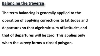 The term balancing is generally applied to the
operation of applying corrections to latitudes and
departures so that algebraic sum of latitudes and
that of departures will be zero. This applies only
when the survey forms a closed polygon.
Balancing the traverse
 