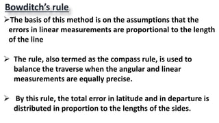 Bowditch’s rule
The basis of this method is on the assumptions that the
errors in linear measurements are proportional to the length
of the line
 The rule, also termed as the compass rule, is used to
balance the traverse when the angular and linear
measurements are equally precise.
 By this rule, the total error in latitude and in departure is
distributed in proportion to the lengths of the sides.
 