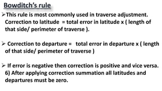 Bowditch’s rule
This rule is most commonly used in traverse adjustment.
Correction to latitude = total error in latitude x ( length of
that side/ perimeter of traverse ).
 Correction to departure = total error in departure x ( length
of that side/ perimeter of traverse )
 If error is negative then correction is positive and vice versa.
6) After applying correction summation all latitudes and
departures must be zero.
 
