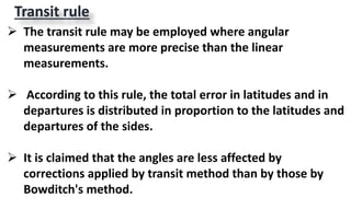Transit rule
 The transit rule may be employed where angular
measurements are more precise than the linear
measurements.
 According to this rule, the total error in latitudes and in
departures is distributed in proportion to the latitudes and
departures of the sides.
 It is claimed that the angles are less affected by
corrections applied by transit method than by those by
Bowditch's method.
 
