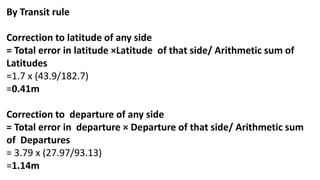 By Transit rule
Correction to latitude of any side
= Total error in latitude ×Latitude of that side/ Arithmetic sum of
Latitudes
=1.7 x (43.9/182.7)
=0.41m
Correction to departure of any side
= Total error in departure × Departure of that side/ Arithmetic sum
of Departures
= 3.79 x (27.97/93.13)
=1.14m
 