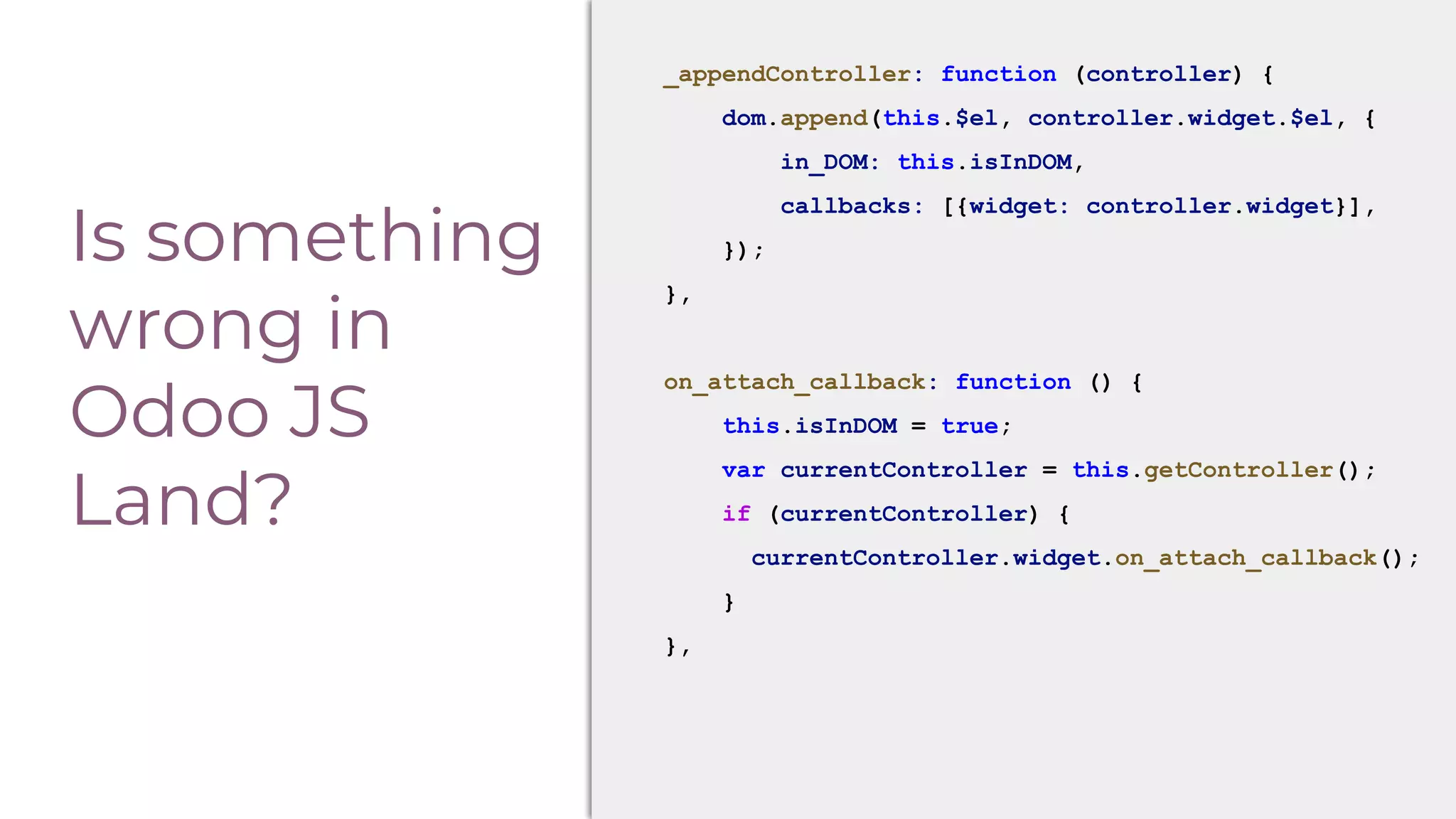 Is something
wrong in
Odoo JS
Land?
_appendController: function (controller) {
dom.append(this.$el, controller.widget.$el, {
in_DOM: this.isInDOM,
callbacks: [{widget: controller.widget}],
});
},
on_attach_callback: function () {
this.isInDOM = true;
var currentController = this.getController();
if (currentController) {
currentController.widget.on_attach_callback();
}
},
 