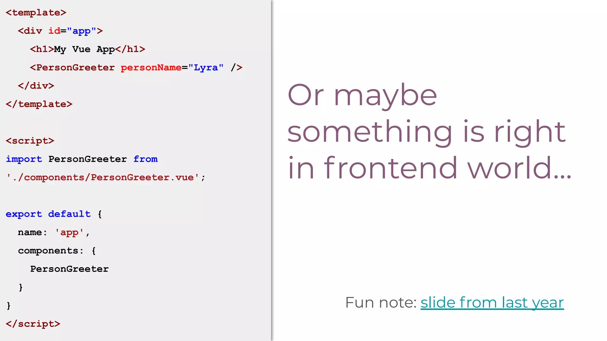 Or maybe
something is right
in frontend world...
<template>
<div id="app">
<h1>My Vue App</h1>
<PersonGreeter personName="Lyra" />
</div>
</template>
<script>
import PersonGreeter from
'./components/PersonGreeter.vue';
export default {
name: 'app',
components: {
PersonGreeter
}
}
</script>
Fun note: slide from last year
 