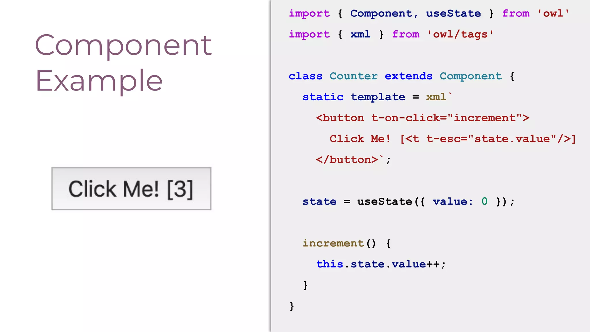 Component
Example
import { Component, useState } from 'owl'
import { xml } from 'owl/tags'
class Counter extends Component {
static template = xml`
<button t-on-click="increment">
Click Me! [<t t-esc="state.value"/>]
</button>`;
state = useState({ value: 0 });
increment() {
this.state.value++;
}
}
 