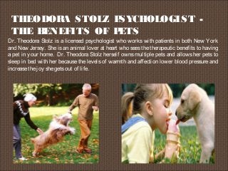 THEODORA STOLZ PSYCHOLOGIST -
THE BENEFITS OF PETS
Dr. Theodora Stolz is a licensed psychologist who works with patients in both New York
and New Jersey. She is an animal lover at heart who sees the therapeutic benefits to having
a pet in your home.  Dr. Theodora Stolz herself owns multiple pets and allows her pets to
sleep in bed with her because the levels of warmth and affection lower blood pressure and
increasethejoy shegetsout of life.
 