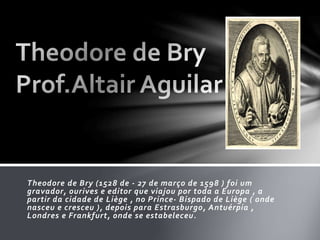 Theodore de Bry (1528 de - 27 de março de 1598 ) foi um 
gravador, ourives e editor que viajou por toda a Europa , a 
partir da cidade de Liège , no Prince- Bispado de Liège ( onde 
nasceu e cresceu ), depois para Estrasburgo, Antuérpia , 
Londres e Frankfurt, onde se estabeleceu. 
 
