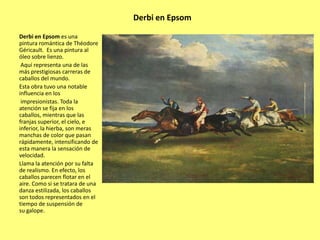 Derbi en Epsom
Derbi en Epsom es una
pintura romántica de Théodore
Géricault. Es una pintura al
óleo sobre lienzo.
Aquí representa una de las
más prestigiosas carreras de
caballos del mundo.
Esta obra tuvo una notable
influencia en los
impresionistas. Toda la
atención se fija en los
caballos, mientras que las
franjas superior, el cielo, e
inferior, la hierba, son meras
manchas de color que pasan
rápidamente, intensificando de
esta manera la sensación de
velocidad.
Llama la atención por su falta
de realismo. En efecto, los
caballos parecen flotar en el
aire. Como si se tratara de una
danza estilizada, los caballos
son todos representados en el
tiempo de suspensión de
su galope.

 