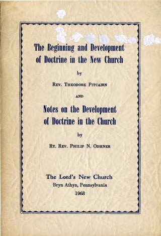 ~




    The Beginning and Development
     of Doctrine iD the New Church
                      by

t         REv.   THEODORE PITCAIRN

t                    AND



       Notes on the Development
       of Doctrine in the Uhurch
                      by

        RT. REV. PHILIP      N.   ODHNER




       The Lord's New Church

          Bryn Athyn, Pennsylvania

                     1968

 
