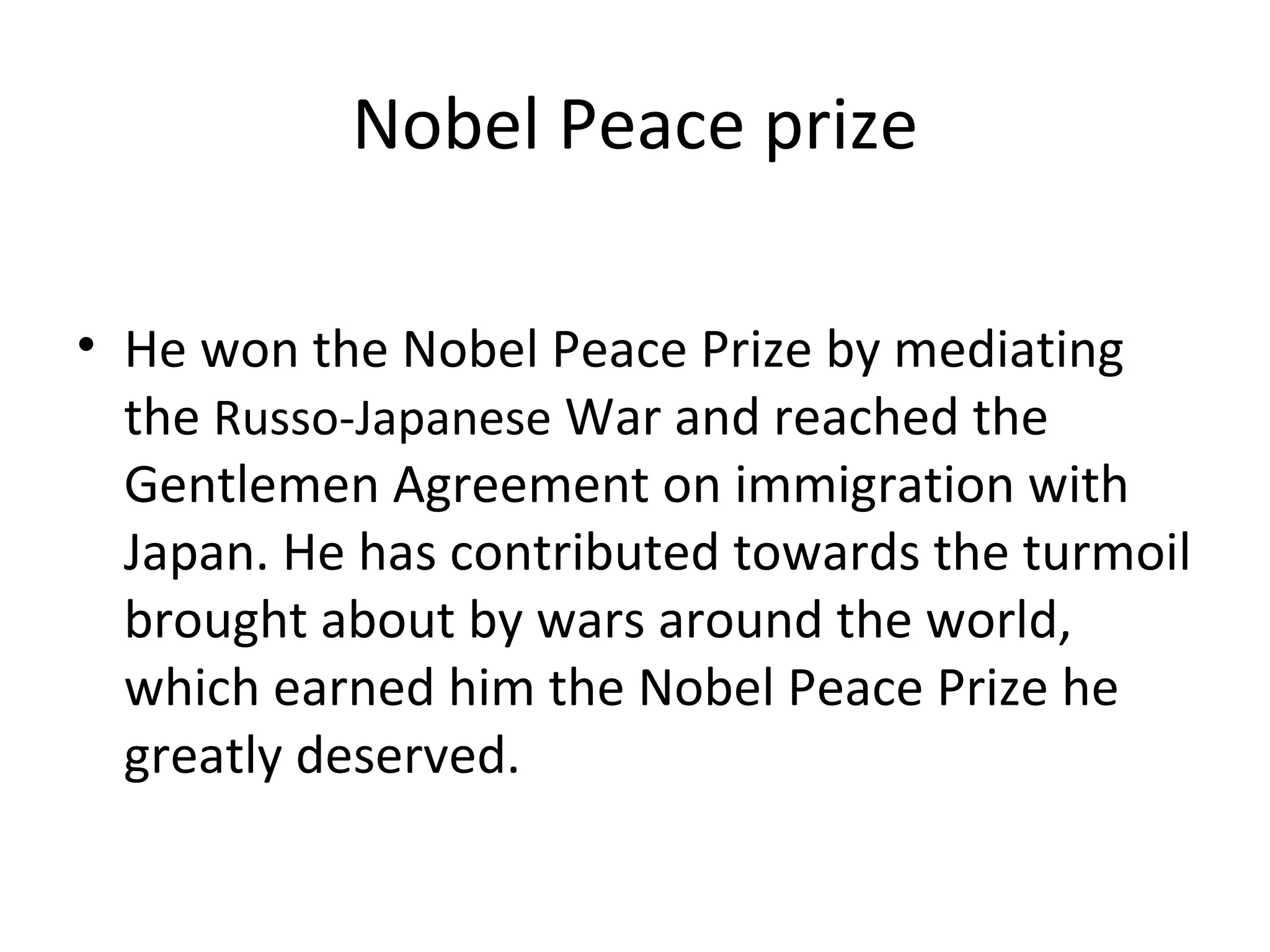 Nobel Peace prize He won the Nobel Peace Prize by mediating the  Russo-Japanese  War and reached the Gentlemen Agreement on immigration with Japan. He has contributed towards the turmoil brought about by wars around the world, which earned him the Nobel Peace Prize he greatly deserved. 