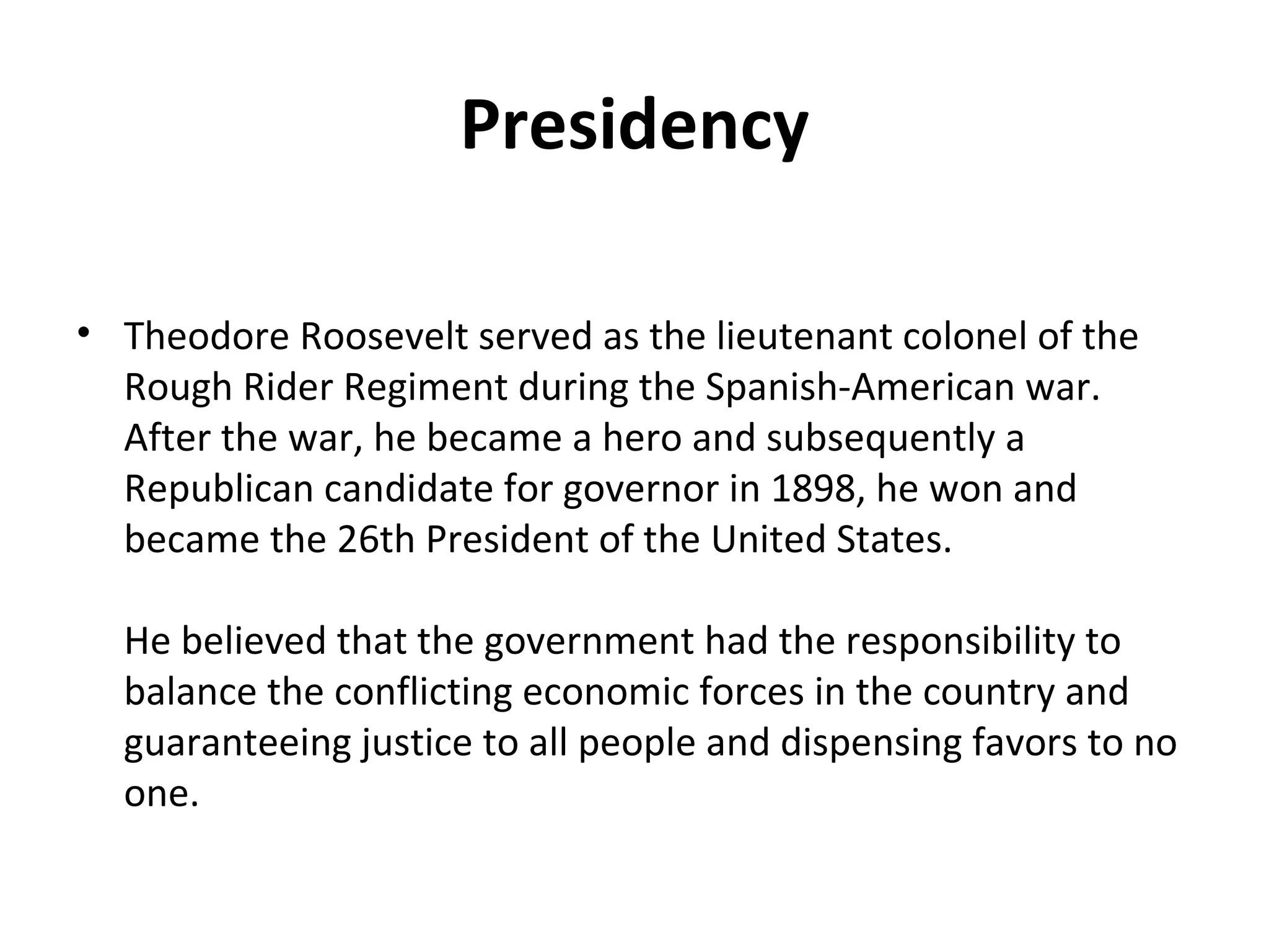 Presidency Theodore Roosevelt served as the lieutenant colonel of the Rough Rider Regiment during the Spanish-American war. After the war, he became a hero and subsequently a Republican candidate for governor in 1898, he won and became the 26th President of the United States. He believed that the government had the responsibility to balance the conflicting economic forces in the country and guaranteeing justice to all people and dispensing favors to no one.  