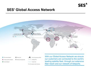 SES’ Global Access Network
With our Global Access Network we ensure
our customers are connected to the world’s
leading satellite fleet, through our extensive
fiber reach and our network of teleports.
 