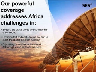 13
Our powerful
coverage
addresses Africa
challenges in:
 Bridging the digital divide and connect the
unconnected
 Providing fast and cost effective solution to
reach the Digital migration deadline
 Supporting Governments initiatives in
delivering Hosted payloads solutions
 