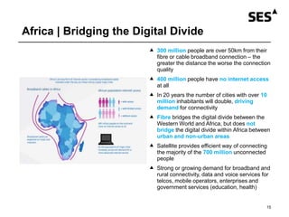 Africa | Bridging the Digital Divide
15
 300 million people are over 50km from their
fibre or cable broadband connection – the
greater the distance the worse the connection
quality
 400 million people have no internet access
at all
 In 20 years the number of cities with over 10
million inhabitants will double, driving
demand for connectivity
 Fibre bridges the digital divide between the
Western World and Africa, but does not
bridge the digital divide within Africa between
urban and non-urban areas
 Satellite provides efficient way of connecting
the majority of the 700 million unconnected
people
 Strong or growing demand for broadband and
rural connectivity, data and voice services for
telcos, mobile operators, enterprises and
government services (education, health)
 