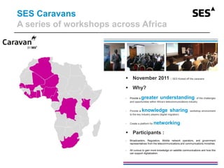 SES Caravans
A series of workshops across Africa
 November 2011 : SES Kicked off the caravans
 Why?
- Provide a greater understanding of the challenges
and opportunities within Africa’s telecommunications industry.
- Provide a knowledge sharing workshop environment
to the key industry players (digital migration)
- Create a platform for networking
 Participants :
- Broadcasters, Regulators, Mobile network operators, and government
representatives from the telecommunications and communications ministries
- All curious to gain more knowledge on satellite communications and how this
can support digitalization.
 