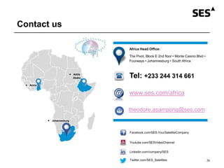 Contact us
 Johannesburg
 Accra
 Addis
Ababa
Africa Head Office:
The Pivot, Block E 2nd floor • Monte Casino Blvd •
Fourways • Johannesburg • South Africa
Tel: +233 244 314 661
www.ses.com/africa
Twitter.com/SES_Satellites
Linkedin.com/company/SES
Youtube.com/SESVideoChannel
Facebook.com/SES.YourSatelliteCompany
26
theodore.asampong@ses.com
 