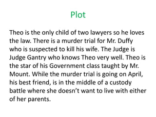 Plot
Theo is the only child of two lawyers so he loves
the law. There is a murder trial for Mr. Duffy
who is suspected to kill his wife. The Judge is
Judge Gantry who knows Theo very well. Theo is
the star of his Government class taught by Mr.
Mount. While the murder trial is going on April,
his best friend, is in the middle of a custody
battle where she doesn’t want to live with either
of her parents.
 