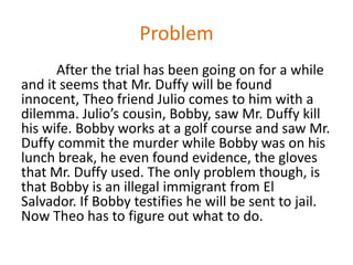 Problem
      After the trial has been going on for a while
and it seems that Mr. Duffy will be found
innocent, Theo friend Julio comes to him with a
dilemma. Julio’s cousin, Bobby, saw Mr. Duffy kill
his wife. Bobby works at a golf course and saw Mr.
Duffy commit the murder while Bobby was on his
lunch break, he even found evidence, the gloves
that Mr. Duffy used. The only problem though, is
that Bobby is an illegal immigrant from El
Salvador. If Bobby testifies he will be sent to jail.
Now Theo has to figure out what to do.
 