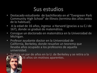Sus estudios
• Destacado estudiante de bachillerato en el ”Evergreen Park
  Community High School” de Illinois (termina dos años antes
  de lo habitual).
• A la edad de 16 años, ingresa a Harvard (gracias a su C.I de
  167), donde se graduó de matemático.
• Consigue un doctorado en matemática en la Universidad de
  Michigan.
• Profesor ayudante doctor en la Universidad de
  California, Berkeley, donde resuelve un teorema que
  llevaba años ocupado a los profesores de aquella
  universidad.
• Trabaja un par de años en la U. de Berkeley y se retira a la
  edad de 26 años sin motivos aparentes.
 