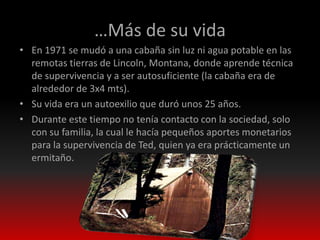 …Más de su vida
• En 1971 se mudó a una cabaña sin luz ni agua potable en las
  remotas tierras de Lincoln, Montana, donde aprende técnica
  de supervivencia y a ser autosuficiente (la cabaña era de
  alrededor de 3x4 mts).
• Su vida era un autoexilio que duró unos 25 años.
• Durante este tiempo no tenía contacto con la sociedad, solo
  con su familia, la cual le hacía pequeños aportes monetarios
  para la supervivencia de Ted, quien ya era prácticamente un
  ermitaño.
 
