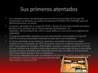 Sus primeros atentados
•   Sus atentados están caracterizados por el elemento principal con el que los
    ocasionaba, las bombas, las cuales enviaba por la fuente más confiable para los
    Norteamericanos, el correo.
•   Su primer atentado fue en mayo de 1978, a través de una carta bomba enviada a
    Buckley Crist, profesor de la Universidad de Northwestern. Su
    explosión, afortunadamente, sólo le causó daños en una mano a un vigilante de
    seguridad.
•   Su segundo atentado, también con una carta bomba, fue enviada en mayo de
    1979 a la misma universidad, hiriendo en este caso a un estudiante.
•   Su tercer atentado, el que llamó la atención y encendió la alarma en mayor
    medida fue en noviembre de 1979. Kaczynski colocó un artefacto explosivo en un
    avión que volaba de Chicago a Washington. Aunque la bomba comenzó a humear
    (lo que conllevó que el piloto tuviera que realizar un aterrizaje forzoso y que varios
    pasajeros fueran atendidos por inhalación de humos), un fallo en el mecanismo
    del temporizador provocó que no explotara.
     Este tercer atentado hizo que se conocieran los otros dos. Hecho que unido a que
    un atentado contra un avión está considerado delito federal en Estados Unidos
    hizo entrar en escena al FBI.
 