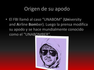 Origen de su apodo
• El FBI llamó al caso “UNABOM” (University
  and Airline Bomber). Luego la prensa modifica
  su apodo y se hace mundialmente conocido
  como el “UNABOMBER”.
 