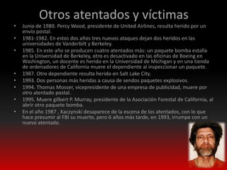 Otros atentados y víctimas
•   Junio de 1980. Percy Wood, presidente de United Airlines, resulta herido por un
    envío postal.
•   1981-1982. En estos dos años tres nuevos ataques dejan dos heridos en las
    universidades de Vanderbilt y Berkeley.
•   1985. En este año se producen cuatro atentados más: un paquete bomba estalla
    en la Universidad de Berkeley, otro es desactivado en las oficinas de Boeing en
    Washington, un docente es herido en la Universidad de Michigan y en una tienda
    de ordenadores de California muere el dependiente al inspeccionar un paquete.
•   1987. Otro dependiente resulta herido en Salt Lake City.
•   1993. Dos personas más heridas a causa de sendos paquetes explosivos.
•   1994. Thomas Mosser, vicepresidente de una empresa de publicidad, muere por
    otro atentado postal.
•   1995. Muere gilbert P. Murray, presidente de la Asociación Forestal de California, al
    abrir otro paquete bomba.
•   En el año 1987 , Kaczynski desaparece de la escena de los atentados, con lo que
    hace presumir al FBI su muerte, pero 6 años más tarde, en 1993, irrumpe con un
    nuevo atentado.
 