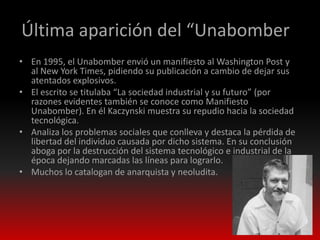 Última aparición del “Unabomber”
• En 1995, el Unabomber envió un manifiesto al Washington Post y
  al New York Times, pidiendo su publicación a cambio de dejar sus
  atentados explosivos.
• El escrito se titulaba “La sociedad industrial y su futuro” (por
  razones evidentes también se conoce como Manifiesto
  Unabomber). En él Kaczynski muestra su repudio hacia la sociedad
  tecnológica.
• Analiza los problemas sociales que conlleva y destaca la pérdida de
  libertad del individuo causada por dicho sistema. En su conclusión
  aboga por la destrucción del sistema tecnológico e industrial de la
  época dejando marcadas las líneas para lograrlo.
• Muchos lo catalogan de anarquista y neoludita.
 