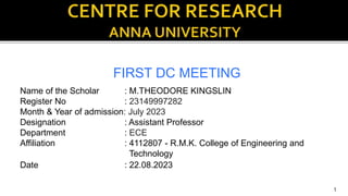 FIRST DC MEETING
1
Name of the Scholar : M.THEODORE KINGSLIN
Register No : 23149997282
Month & Year of admission: July 2023
Designation : Assistant Professor
Department : ECE
Affiliation : 4112807 - R.M.K. College of Engineering and
Technology
Date : 22.08.2023
 