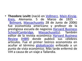 • Theodore Levitt (nació en Vollmerz, Main-Kinzig-
Kreis, Alemania. 5 de Marzo de 1925 -
Belmont, Massachusetts 28 de Junio de 2006)
fue economista americano y profesor de la
prestigiosa escuela de negocios Harvard Business
School(Cambridge, Massachusetts). También
editor de la revista económica Harvard Business
Review (HBR) donde publicó sus célebres
artículos. Fue el primer teórico economista en
acuñar el término globalización enfocado a un
punto de vista económico. Más tarde enfermó de
VIH a causa de un viaje a Tailandia.
 