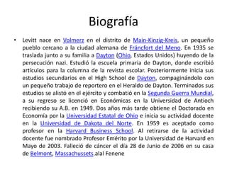 Biografía
• Levitt nace en Volmerz en el distrito de Main-Kinzig-Kreis, un pequeño
pueblo cercano a la ciudad alemana de Fráncfort del Meno. En 1935 se
traslada junto a su familia a Dayton (Ohio, Estados Unidos) huyendo de la
persecución nazi. Estudió la escuela primaria de Dayton, donde escribió
artículos para la columna de la revista escolar. Posteriormente inicia sus
estudios secundarios en el High School de Dayton, compaginándolo con
un pequeño trabajo de reportero en el Heraldo de Dayton. Terminados sus
estudios se alistó en el ejército y combatió en la Segunda Guerra Mundial,
a su regreso se licenció en Económicas en la Universidad de Antioch
recibiendo su A.B. en 1949. Dos años más tarde obtiene el Doctorado en
Economía por la Universidad Estatal de Ohio e inicia su actividad docente
en la Universidad de Dakota del Norte. En 1959 es aceptado como
profesor en la Harvard Business School. Al retirarse de la actividad
docente fue nombrado Profesor Emérito por la Universidad de Harvard en
Mayo de 2003. Falleció de cáncer el día 28 de Junio de 2006 en su casa
de Belmont, Massachussets.alal Fenene
 