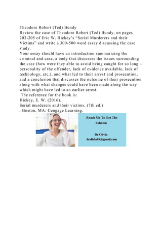 Theodore Robert (Ted) Bundy
Review the case of Theodore Robert (Ted) Bundy, on pages
202-205 of Eric W. Hickey’s “Serial Murderers and their
Victims” and write a 300-500 word essay discussing the case
study.
Your essay should have an introduction summarizing the
criminal and case, a body that discusses the issues surrounding
the case (how were they able to avoid being caught for so long –
personality of the offender, lack of evidence available, lack of
technology, etc.), and what led to their arrest and prosecution,
and a conclusion that discusses the outcome of their prosecution
along with what changes could have been made along the way
which might have led to an earlier arrest.
The reference for the book is:
Hickey, E. W. (2016).
Serial murderers and their victims, (7th ed.)
. Boston, MA: Cengage Learning.
 
