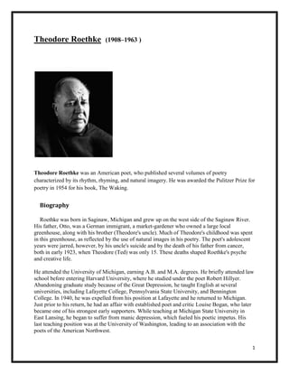 Theodore Roethke

(1908–1963 )

Theodore Roethke was an American poet, who published several volumes of poetry
characterized by its rhythm, rhyming, and natural imagery. He was awarded the Pulitzer Prize for
poetry in 1954 for his book, The Waking.

Biography
Roethke was born in Saginaw, Michigan and grew up on the west side of the Saginaw River.
His father, Otto, was a German immigrant, a market-gardener who owned a large local
greenhouse, along with his brother (Theodore's uncle). Much of Theodore's childhood was spent
in this greenhouse, as reflected by the use of natural images in his poetry. The poet's adolescent
years were jarred, however, by his uncle's suicide and by the death of his father from cancer,
both in early 1923, when Theodore (Ted) was only 15. These deaths shaped Roethke's psyche
and creative life.
He attended the University of Michigan, earning A.B. and M.A. degrees. He briefly attended law
school before entering Harvard University, where he studied under the poet Robert Hillyer.
Abandoning graduate study because of the Great Depression, he taught English at several
universities, including Lafayette College, Pennsylvania State University, and Bennington
College. In 1940, he was expelled from his position at Lafayette and he returned to Michigan.
Just prior to his return, he had an affair with established poet and critic Louise Bogan, who later
became one of his strongest early supporters. While teaching at Michigan State University in
East Lansing, he began to suffer from manic depression, which fueled his poetic impetus. His
last teaching position was at the University of Washington, leading to an association with the
poets of the American Northwest.
1

 