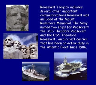 Roosevelt's legacy includes
several other important
commemorations Roosevelt was
included at the Mount
Rushmore Memorial. The Navy
named two ships for Roosevelt:
the USS Theodore Roosevelt
and the USS Theodore
Roosevelt , an aircraft carrier
that has been on active duty in
the Atlantic Fleet since 1986.
.
 